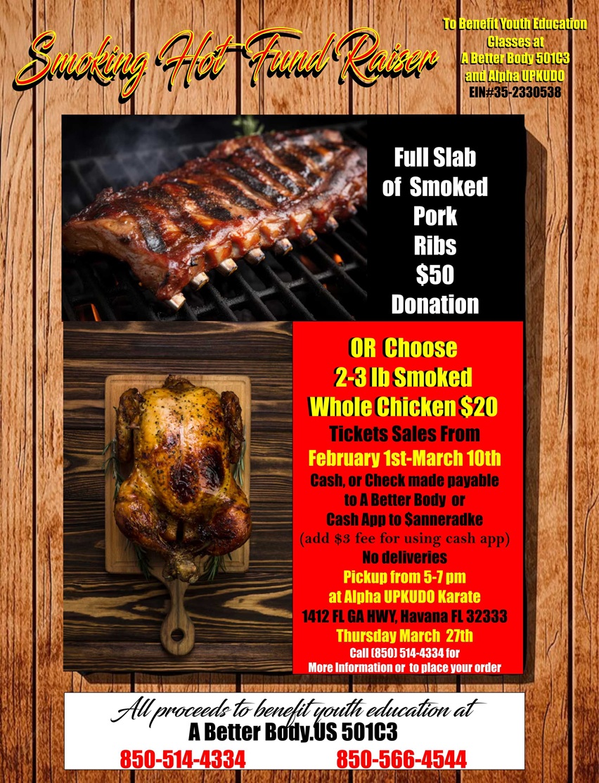 Smoking Hot Fundraiser to benefit youth education classes at A Better Body 501C3 and Alpha UPKUDO. EIN #35-2330538. Full slab of smoked pork ribs, $50 dollar donation. Or choose 2-3 pound smoked whole chicken for $20. Ticket sales from February 1st to March 10th. Cash or check made payable to A Better Body or Cash App to $anneradke (add $3 fee for using cash app). No deliveries. Pickup from 5-7 p.m. at Alpha UPKUDO Karate, 1412 Florida Georgia Highway, Havana, Florida 32333 on Thursday March 27th. Call 850-514-4334 for more information or to place your order. All proceeds to benefit youth education at A Better Body.US, 501c3. Call us at 850-514-4334 or 850-566-4544.
